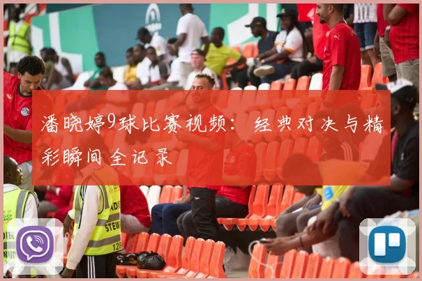 潘晓婷9球比赛视频：经典对决与精彩瞬间全记录