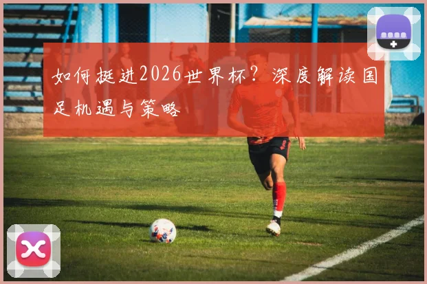 如何挺进2026世界杯？深度解读国足机遇与策略