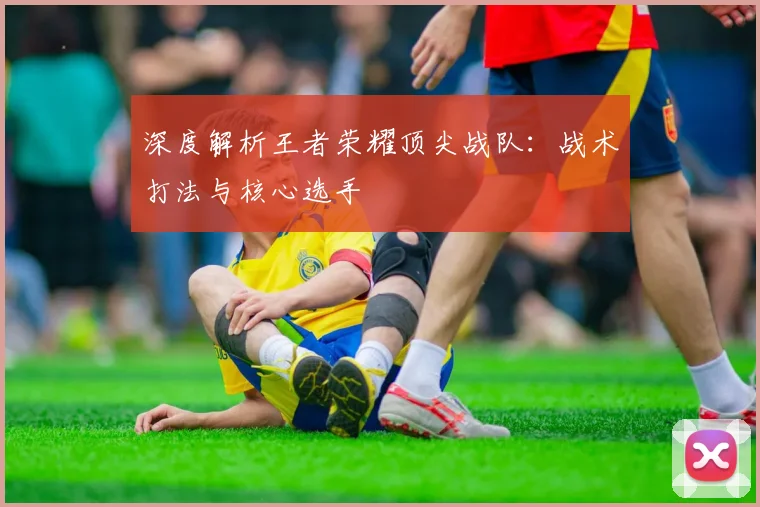 深度解析王者荣耀顶尖战队：战术打法与核心选手