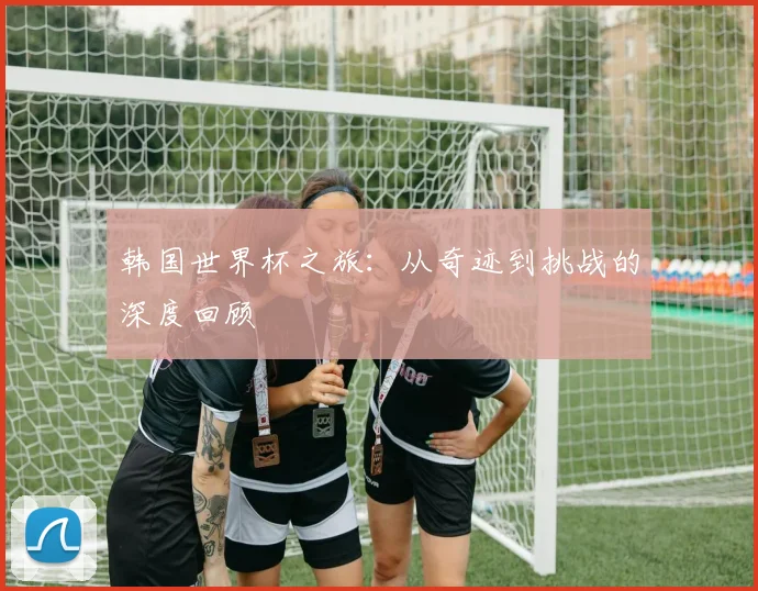韩国世界杯之旅：从奇迹到挑战的深度回顾