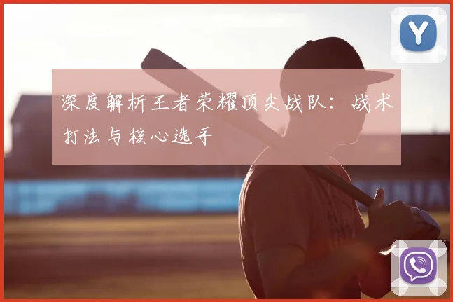 深度解析王者荣耀顶尖战队：战术打法与核心选手