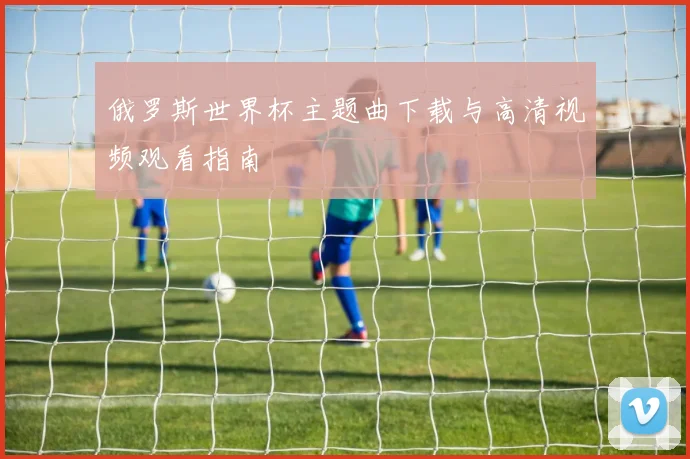 俄罗斯世界杯主题曲下载与高清视频观看指南